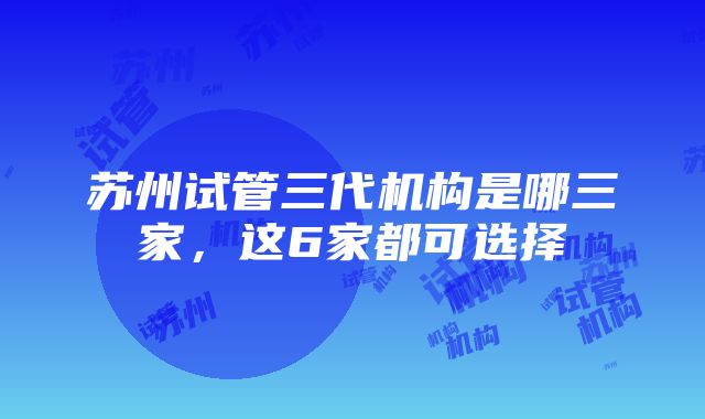 苏州试管三代机构是哪三家，这6家都可选择