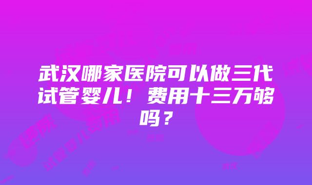 武汉哪家医院可以做三代试管婴儿！费用十三万够吗？