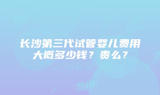 长沙第三代试管婴儿费用大概多少钱？贵么？