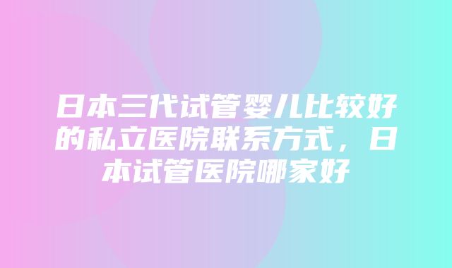 日本三代试管婴儿比较好的私立医院联系方式，日本试管医院哪家好