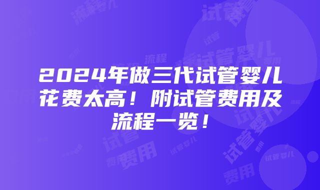 2024年做三代试管婴儿花费太高！附试管费用及流程一览！