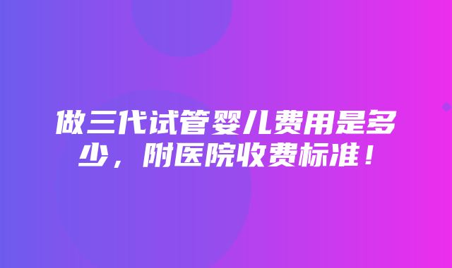 做三代试管婴儿费用是多少，附医院收费标准！