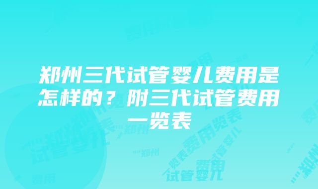 郑州三代试管婴儿费用是怎样的？附三代试管费用一览表