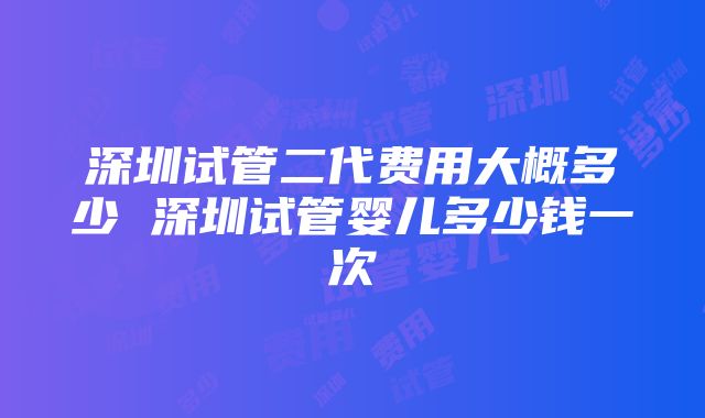 深圳试管二代费用大概多少 深圳试管婴儿多少钱一次