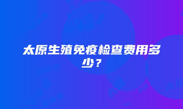 太原生殖免疫检查费用多少？