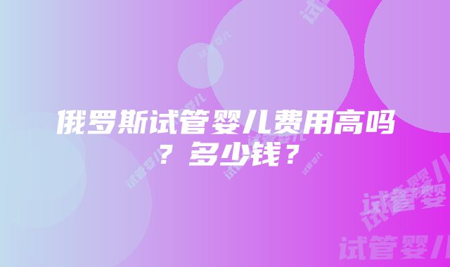 俄罗斯试管婴儿费用高吗？多少钱？