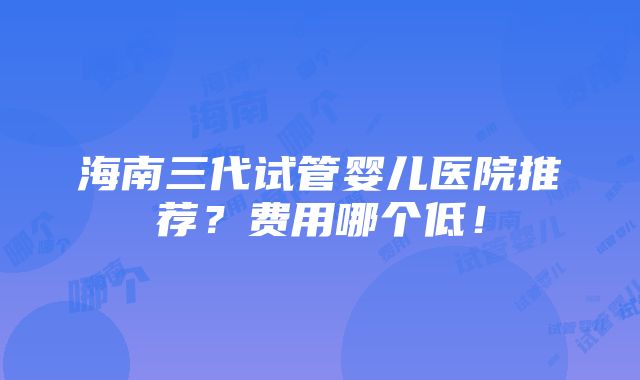 海南三代试管婴儿医院推荐？费用哪个低！