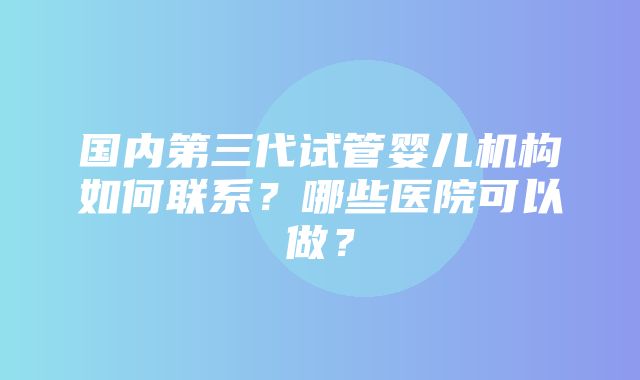 国内第三代试管婴儿机构如何联系？哪些医院可以做？