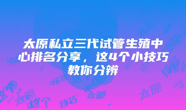 太原私立三代试管生殖中心排名分享，这4个小技巧教你分辨