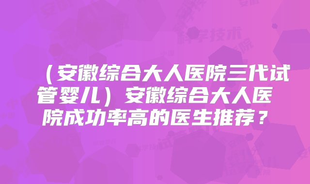 （安徽综合大人医院三代试管婴儿）安徽综合大人医院成功率高的医生推荐？