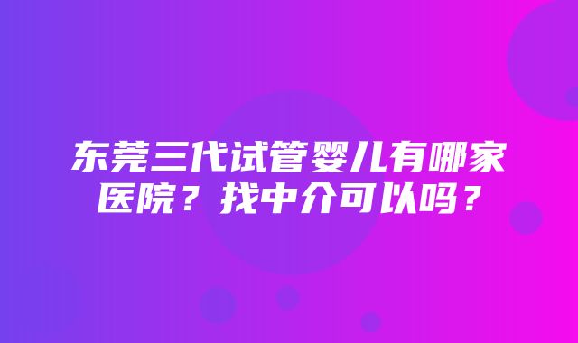 东莞三代试管婴儿有哪家医院？找中介可以吗？