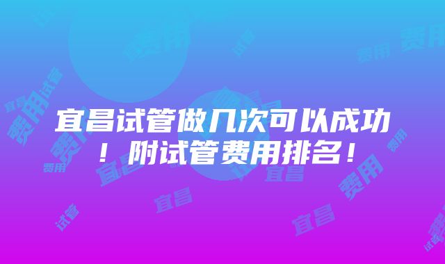 宜昌试管做几次可以成功！附试管费用排名！