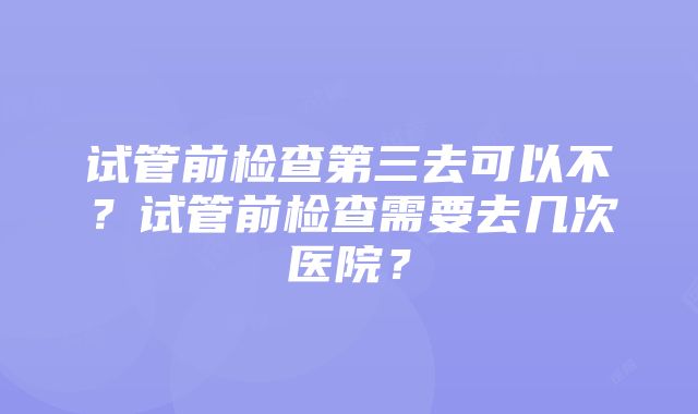 试管前检查第三去可以不？试管前检查需要去几次医院？