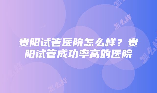 贵阳试管医院怎么样？贵阳试管成功率高的医院