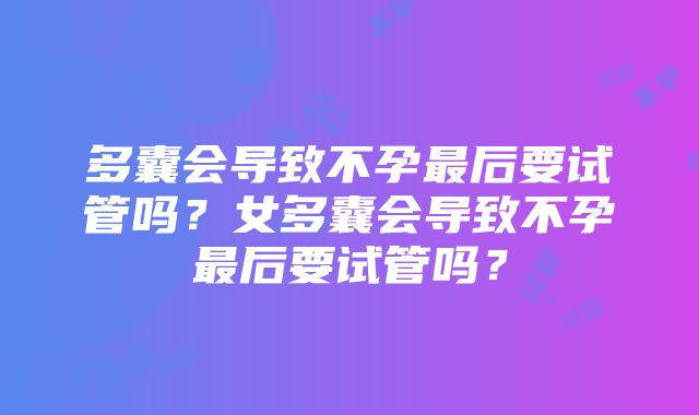 多囊会导致不孕最后要试管吗？女多囊会导致不孕最后要试管吗？