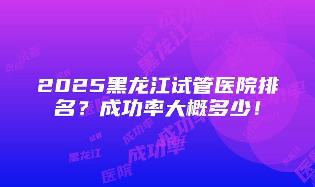 2025黑龙江试管医院排名？成功率大概多少！