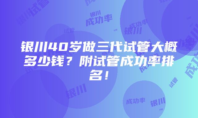 银川40岁做三代试管大概多少钱？附试管成功率排名！