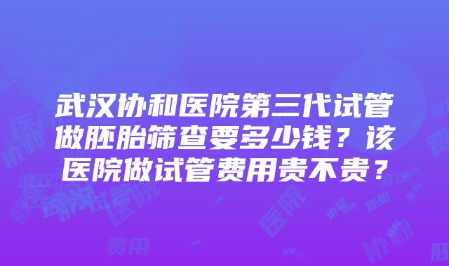 武汉协和医院第三代试管做胚胎筛查要多少钱？该医院做试管费用贵不贵？