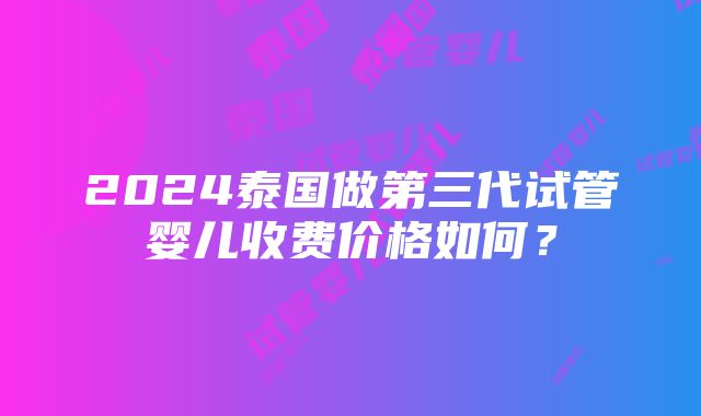 2024泰国做第三代试管婴儿收费价格如何？