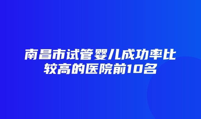 南昌市试管婴儿成功率比较高的医院前10名