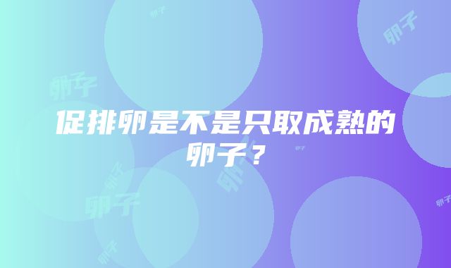 促排卵是不是只取成熟的卵子？