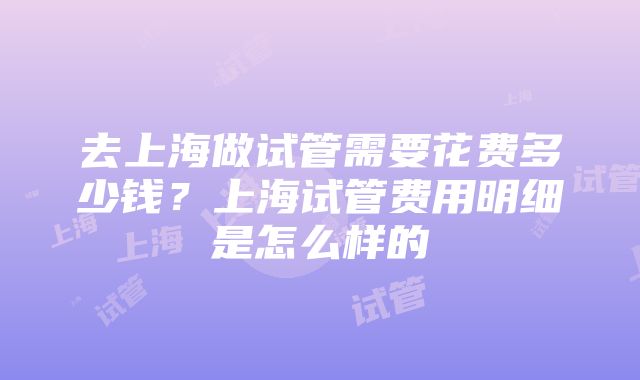 去上海做试管需要花费多少钱？上海试管费用明细是怎么样的