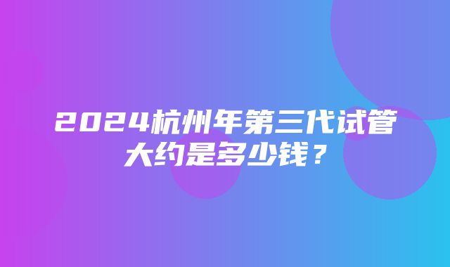 2024杭州年第三代试管大约是多少钱？