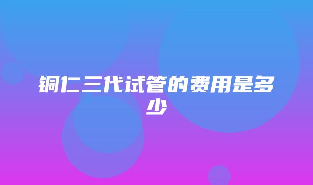 铜仁三代试管的费用是多少