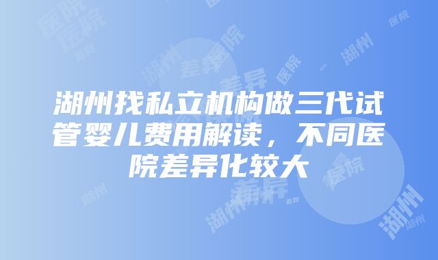 湖州找私立机构做三代试管婴儿费用解读，不同医院差异化较大