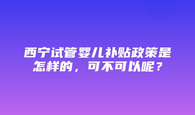 西宁试管婴儿补贴政策是怎样的，可不可以呢？