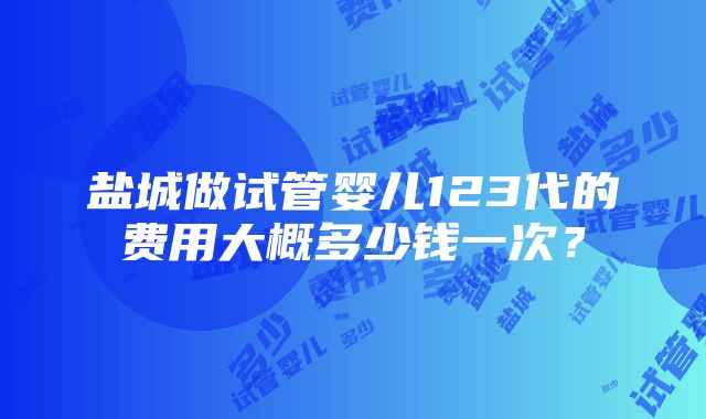 盐城做试管婴儿123代的费用大概多少钱一次？