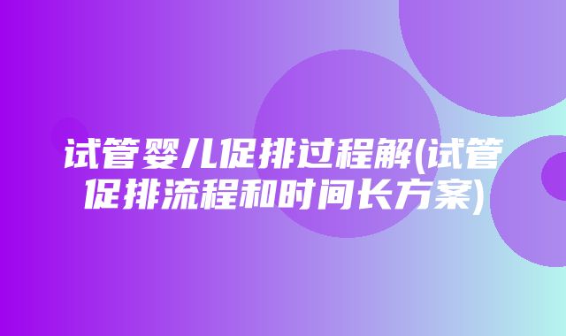 试管婴儿促排过程解(试管促排流程和时间长方案)