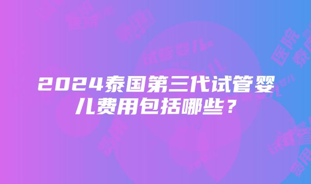 2024泰国第三代试管婴儿费用包括哪些？