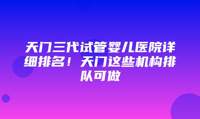 天门三代试管婴儿医院详细排名！天门这些机构排队可做