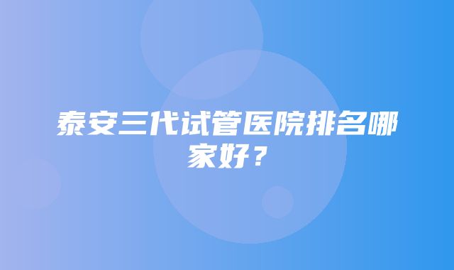 泰安三代试管医院排名哪家好？