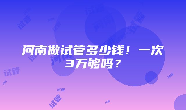 河南做试管多少钱！一次3万够吗？