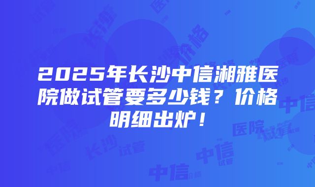 2025年长沙中信湘雅医院做试管要多少钱？价格明细出炉！