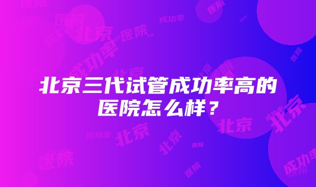 北京三代试管成功率高的医院怎么样？