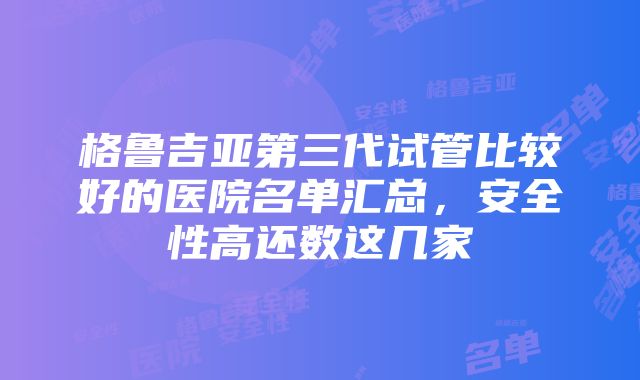 格鲁吉亚第三代试管比较好的医院名单汇总，安全性高还数这几家