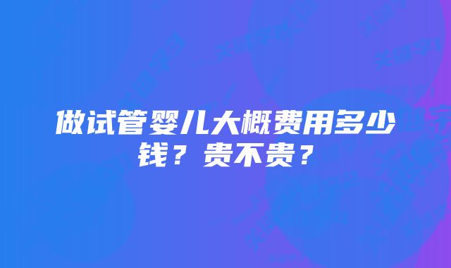 做试管婴儿大概费用多少钱？贵不贵？