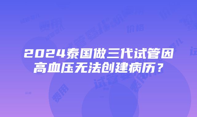 2024泰国做三代试管因高血压无法创建病历？