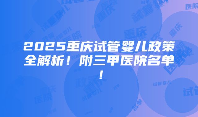 2025重庆试管婴儿政策全解析！附三甲医院名单！