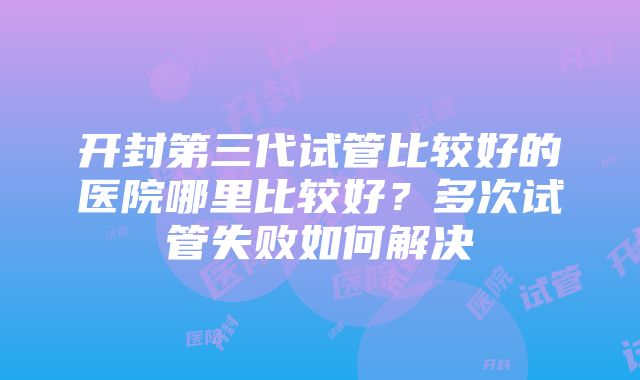 开封第三代试管比较好的医院哪里比较好？多次试管失败如何解决