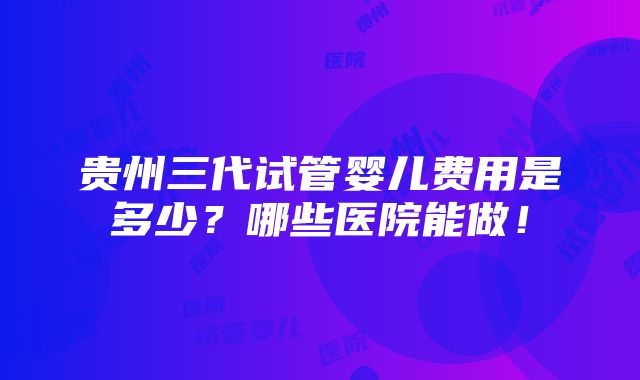 贵州三代试管婴儿费用是多少？哪些医院能做！