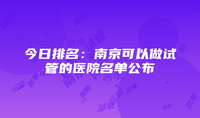 今日排名：南京可以做试管的医院名单公布