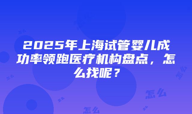 2025年上海试管婴儿成功率领跑医疗机构盘点，怎么找呢？