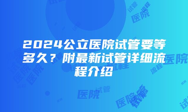 2024公立医院试管要等多久？附最新试管详细流程介绍