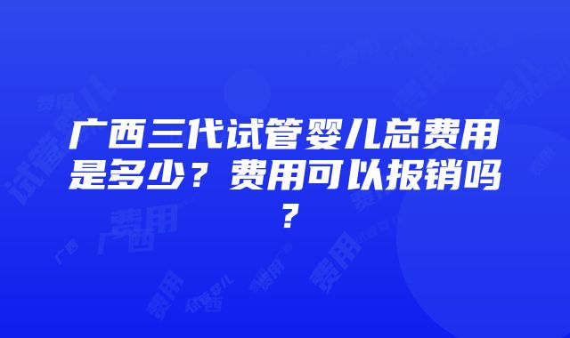 广西三代试管婴儿总费用是多少？费用可以报销吗？