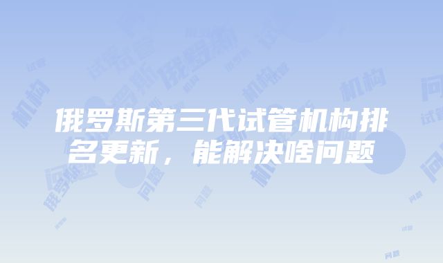 俄罗斯第三代试管机构排名更新，能解决啥问题