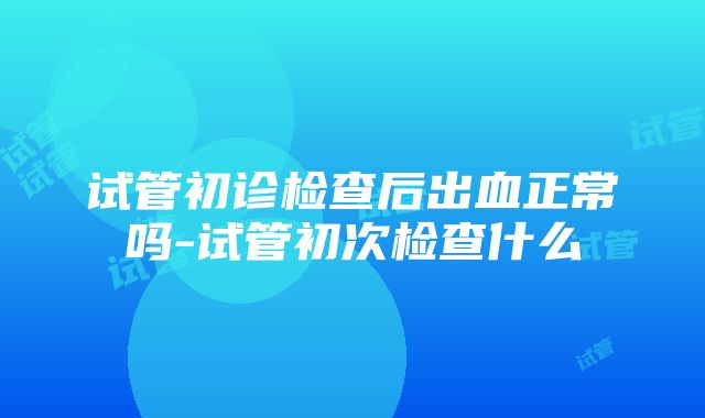 试管初诊检查后出血正常吗-试管初次检查什么